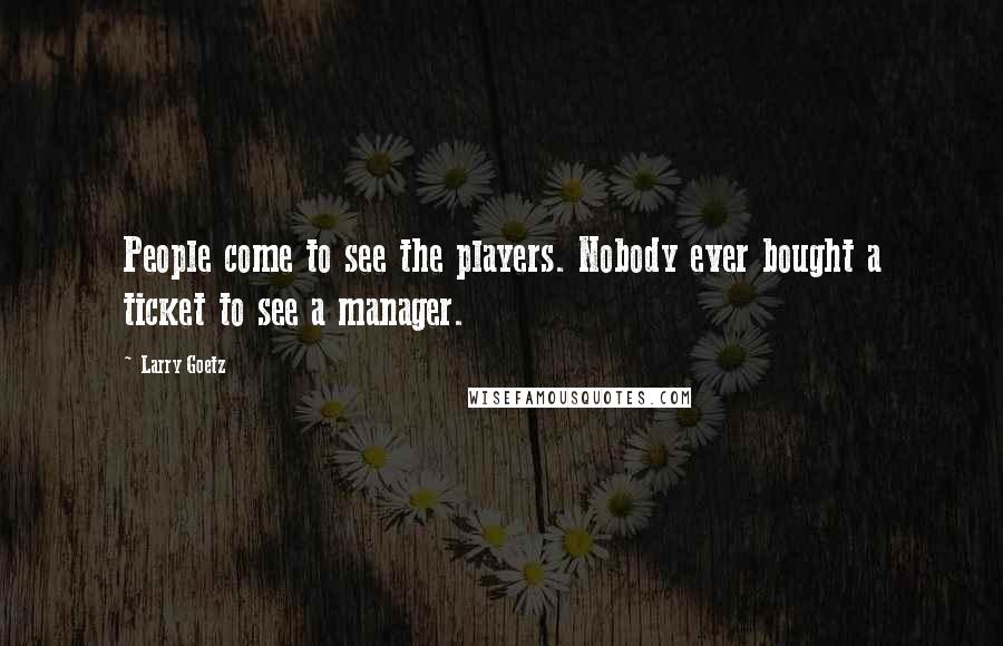 Larry Goetz Quotes: People come to see the players. Nobody ever bought a ticket to see a manager.