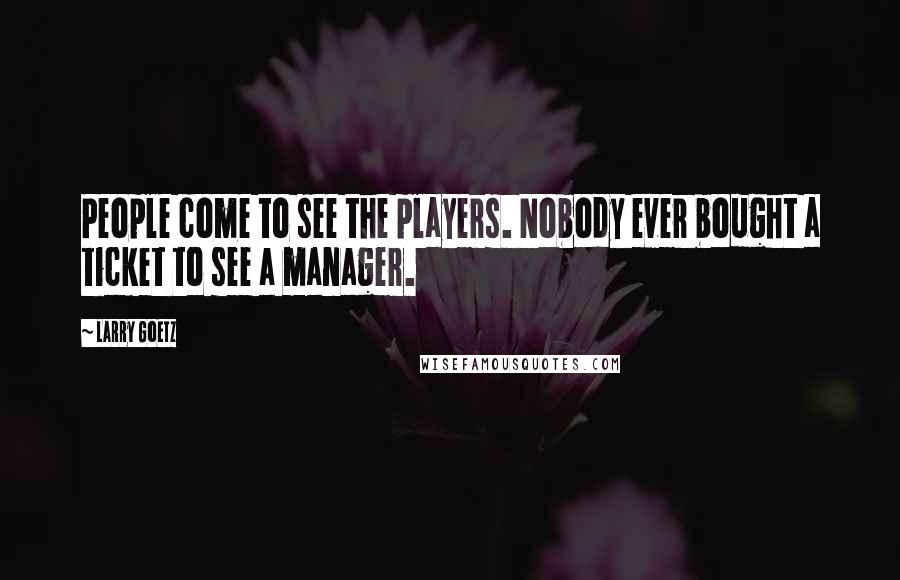 Larry Goetz Quotes: People come to see the players. Nobody ever bought a ticket to see a manager.