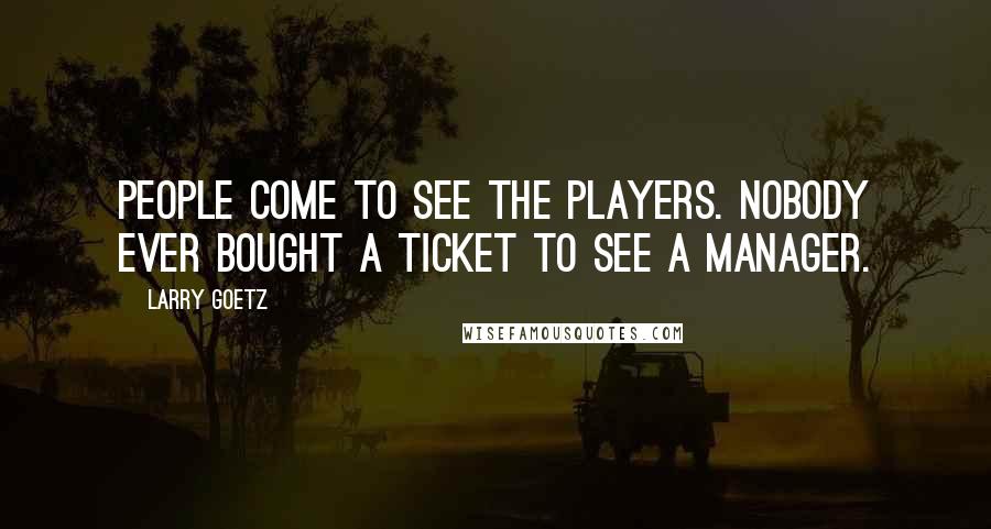 Larry Goetz Quotes: People come to see the players. Nobody ever bought a ticket to see a manager.