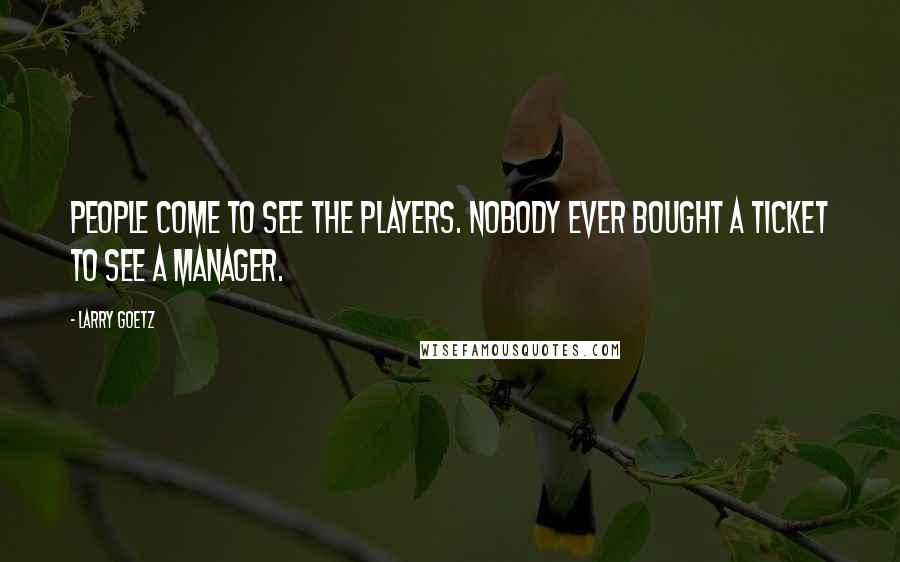 Larry Goetz Quotes: People come to see the players. Nobody ever bought a ticket to see a manager.