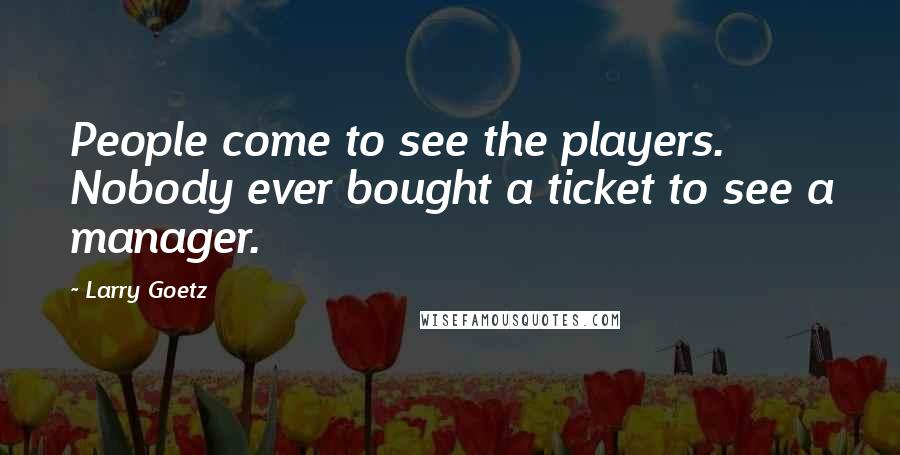 Larry Goetz Quotes: People come to see the players. Nobody ever bought a ticket to see a manager.