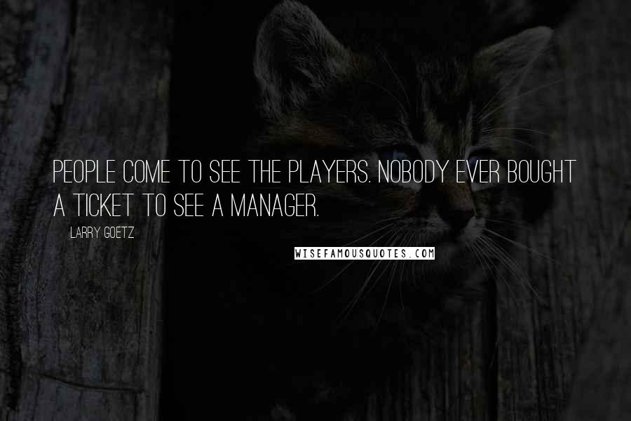 Larry Goetz Quotes: People come to see the players. Nobody ever bought a ticket to see a manager.