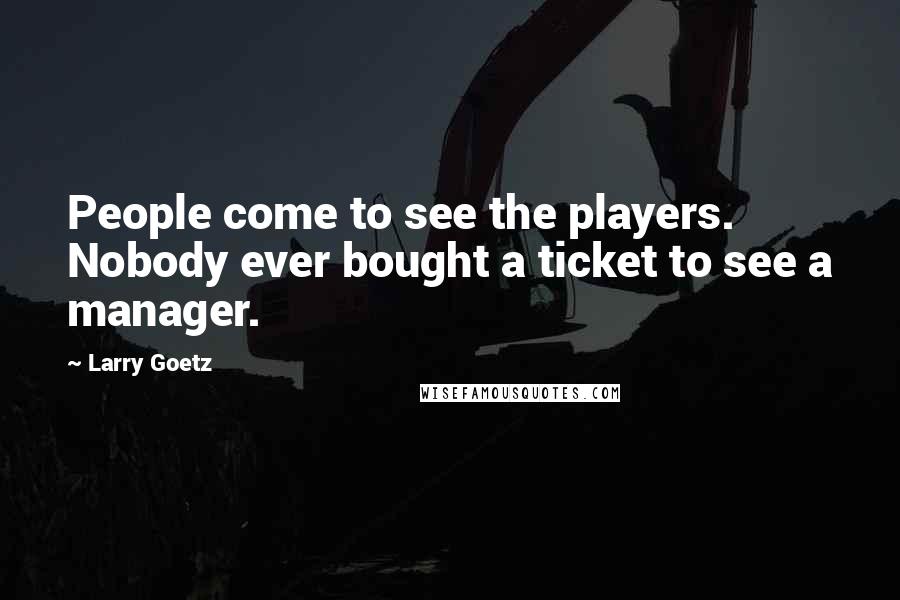 Larry Goetz Quotes: People come to see the players. Nobody ever bought a ticket to see a manager.