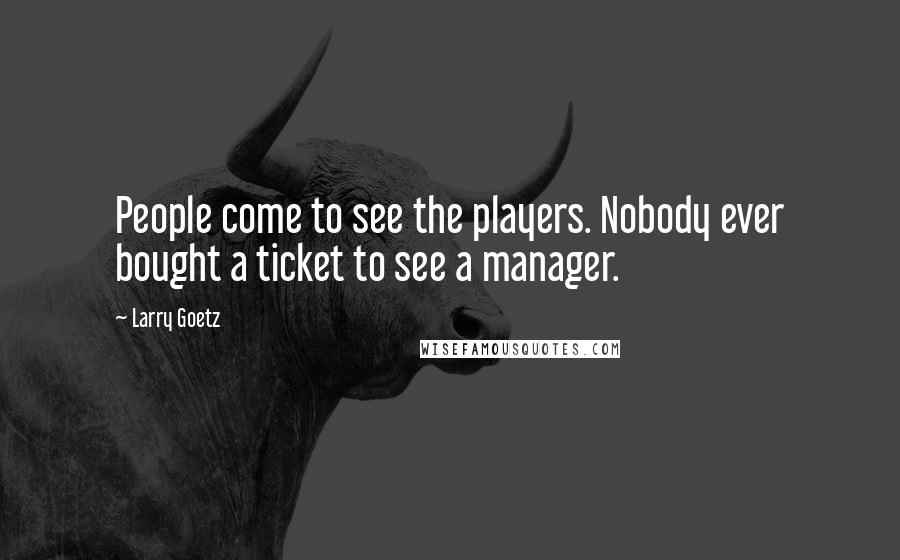 Larry Goetz Quotes: People come to see the players. Nobody ever bought a ticket to see a manager.