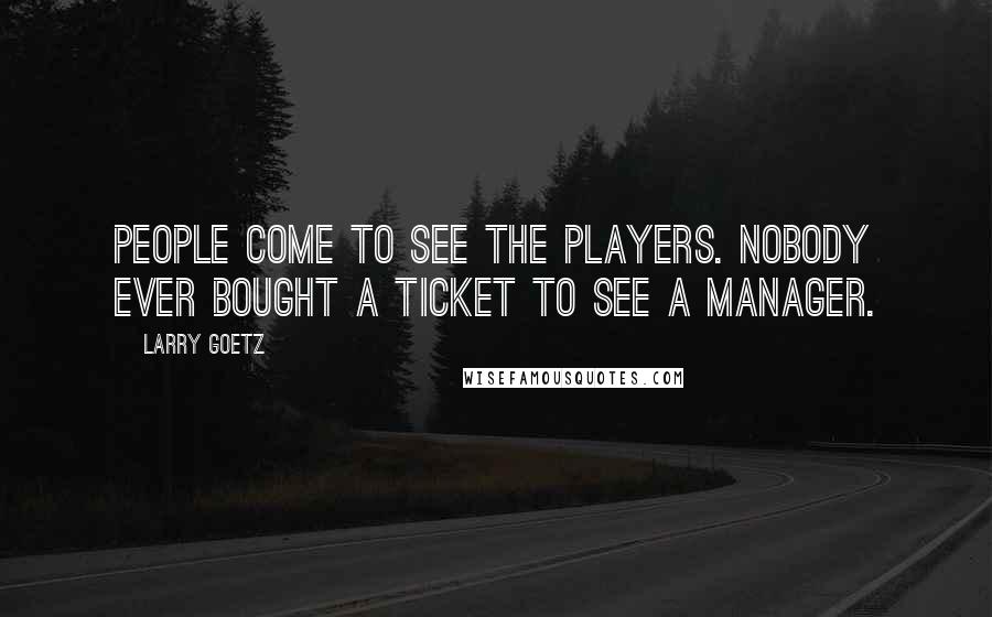 Larry Goetz Quotes: People come to see the players. Nobody ever bought a ticket to see a manager.