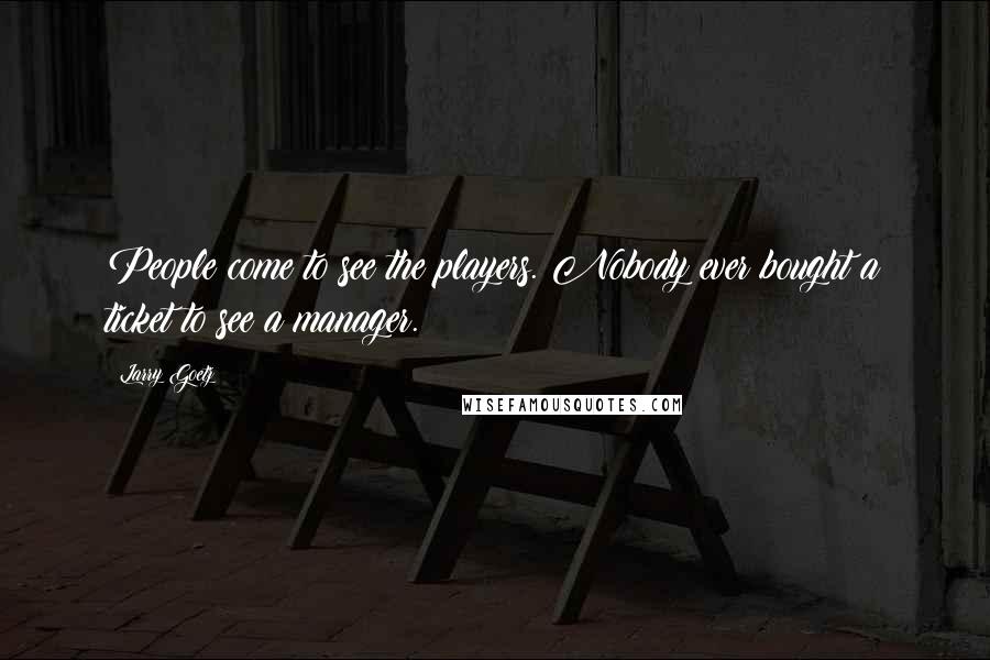 Larry Goetz Quotes: People come to see the players. Nobody ever bought a ticket to see a manager.