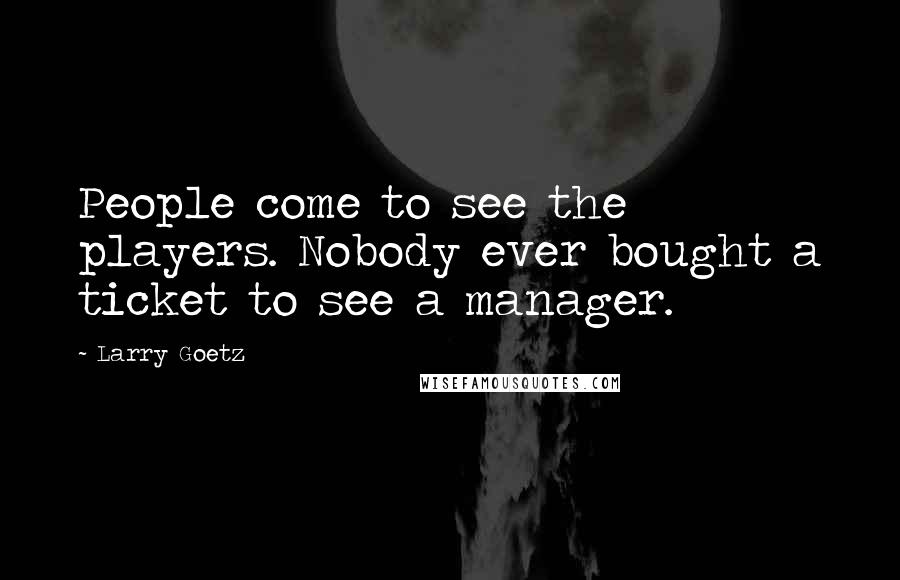 Larry Goetz Quotes: People come to see the players. Nobody ever bought a ticket to see a manager.