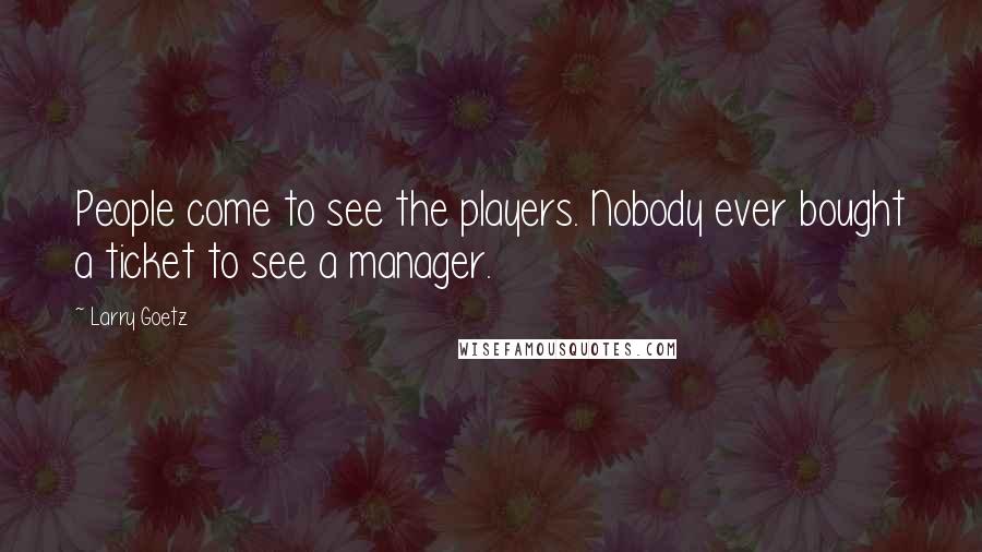 Larry Goetz Quotes: People come to see the players. Nobody ever bought a ticket to see a manager.