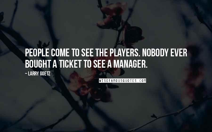 Larry Goetz Quotes: People come to see the players. Nobody ever bought a ticket to see a manager.
