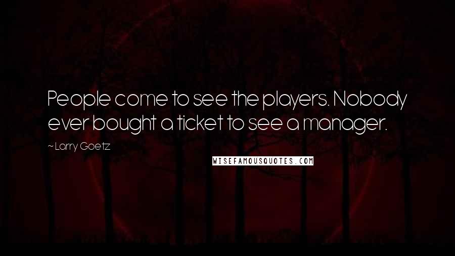 Larry Goetz Quotes: People come to see the players. Nobody ever bought a ticket to see a manager.