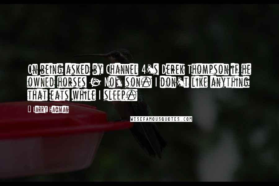 Larry Hagman Quotes: On being asked by Channel 4's Derek Thompson if he owned horses - No, son. I don't like anything that eats while I sleep.