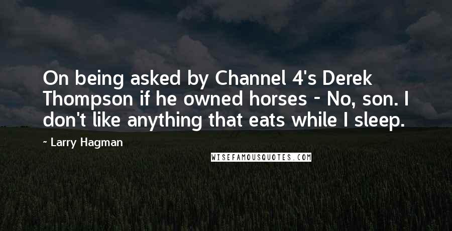 Larry Hagman Quotes: On being asked by Channel 4's Derek Thompson if he owned horses - No, son. I don't like anything that eats while I sleep.