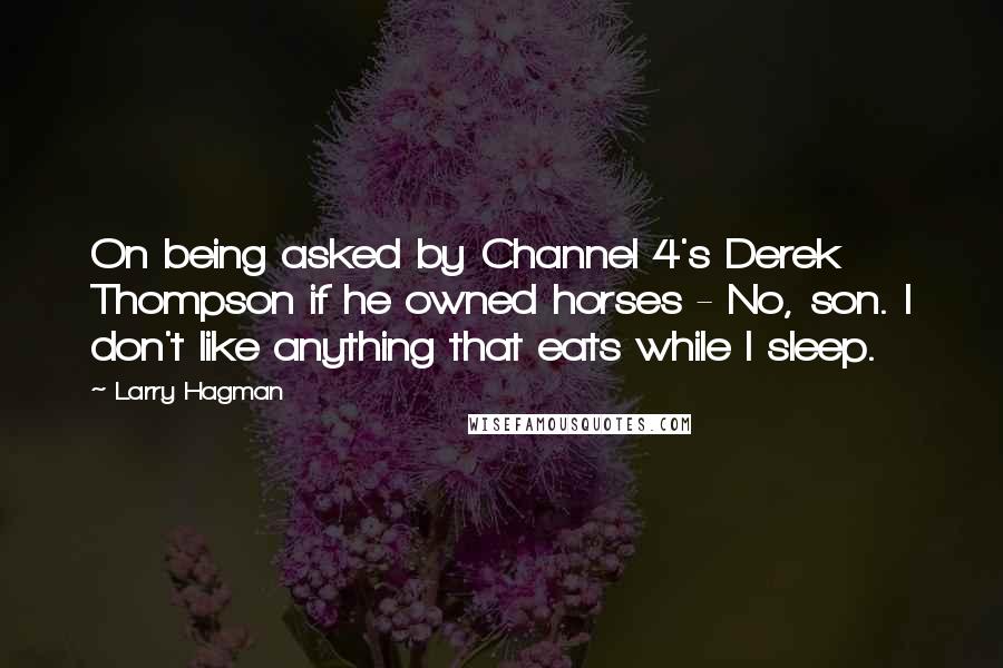 Larry Hagman Quotes: On being asked by Channel 4's Derek Thompson if he owned horses - No, son. I don't like anything that eats while I sleep.