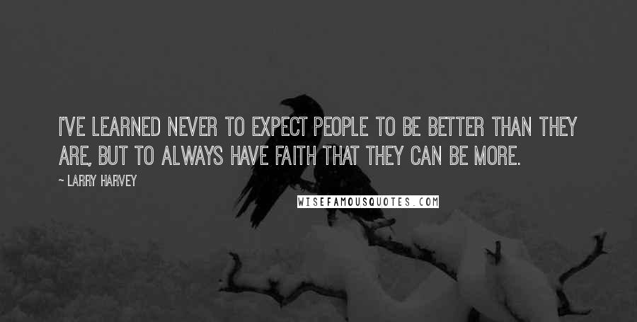 Larry Harvey Quotes: I've learned never to expect people to be better than they are, but to always have faith that they can be more.