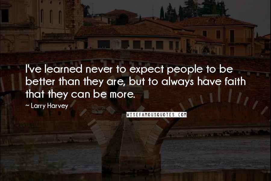 Larry Harvey Quotes: I've learned never to expect people to be better than they are, but to always have faith that they can be more.