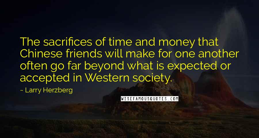 Larry Herzberg Quotes: The sacrifices of time and money that Chinese friends will make for one another often go far beyond what is expected or accepted in Western society.