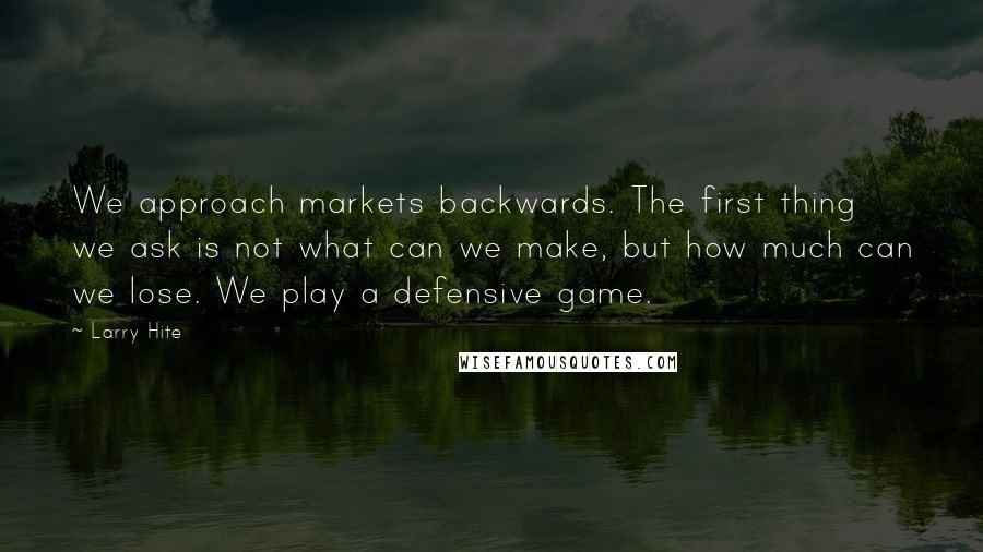 Larry Hite Quotes: We approach markets backwards. The first thing we ask is not what can we make, but how much can we lose. We play a defensive game.