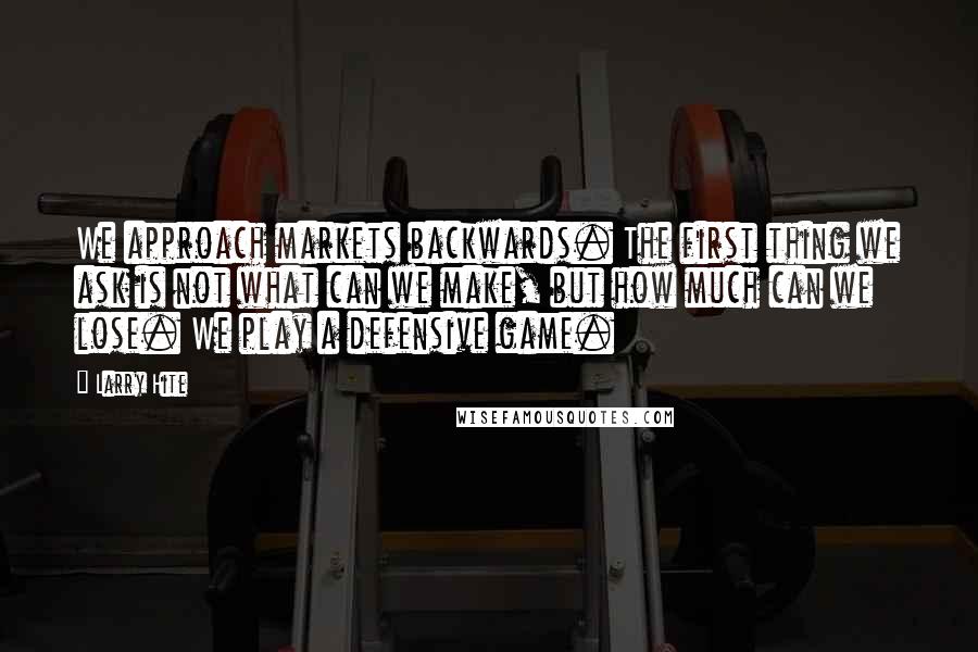 Larry Hite Quotes: We approach markets backwards. The first thing we ask is not what can we make, but how much can we lose. We play a defensive game.