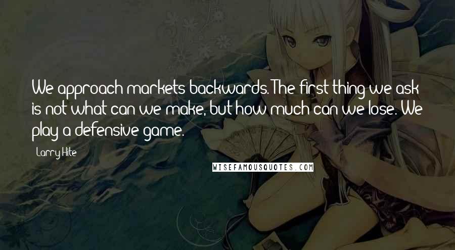 Larry Hite Quotes: We approach markets backwards. The first thing we ask is not what can we make, but how much can we lose. We play a defensive game.