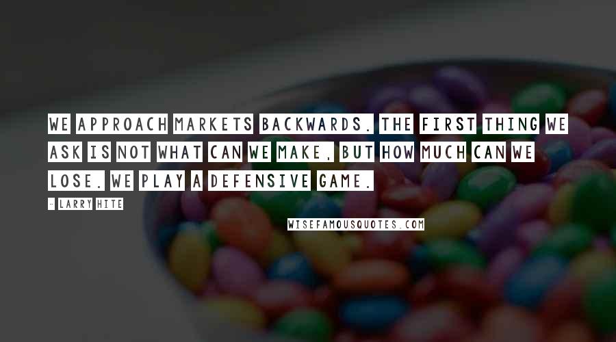 Larry Hite Quotes: We approach markets backwards. The first thing we ask is not what can we make, but how much can we lose. We play a defensive game.