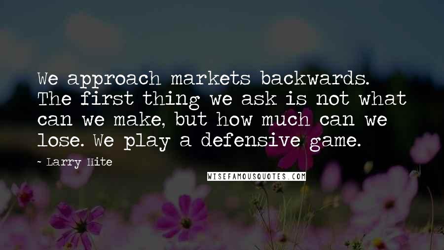 Larry Hite Quotes: We approach markets backwards. The first thing we ask is not what can we make, but how much can we lose. We play a defensive game.