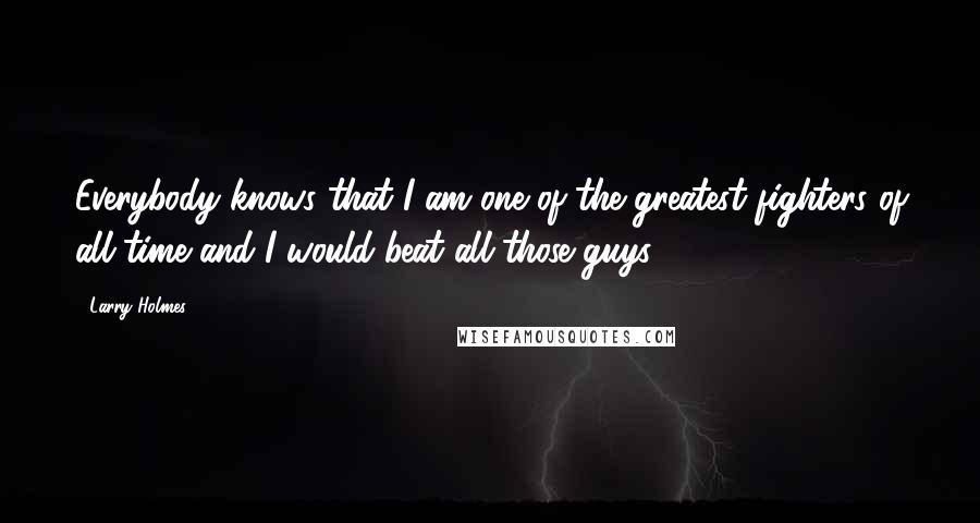 Larry Holmes Quotes: Everybody knows that I am one of the greatest fighters of all time and I would beat all those guys.