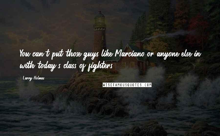 Larry Holmes Quotes: You can't put those guys like Marciano or anyone else in with today's class of fighters.