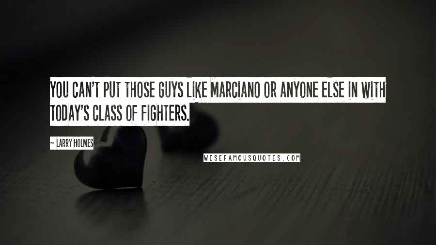 Larry Holmes Quotes: You can't put those guys like Marciano or anyone else in with today's class of fighters.
