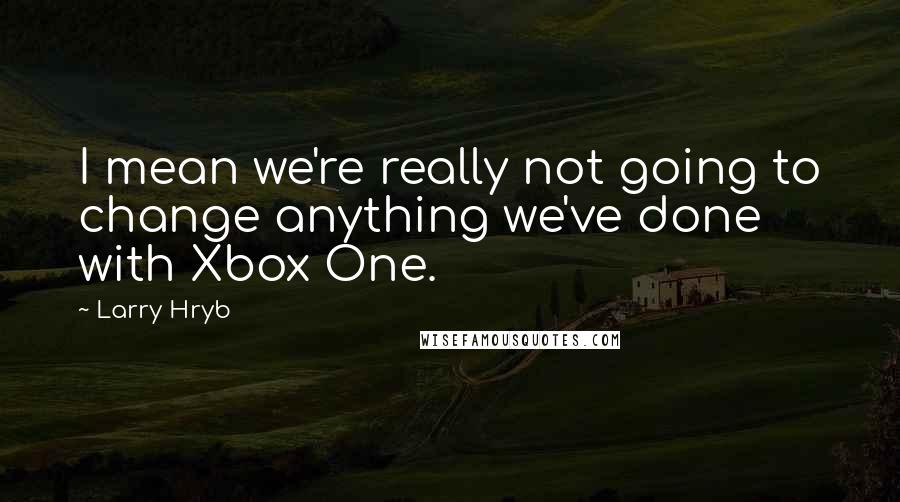 Larry Hryb Quotes: I mean we're really not going to change anything we've done with Xbox One.