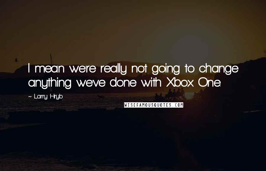 Larry Hryb Quotes: I mean we're really not going to change anything we've done with Xbox One.