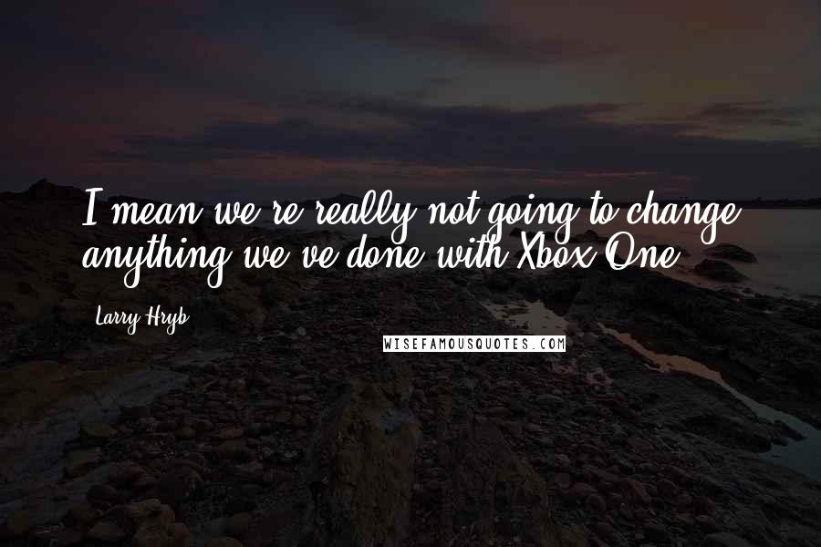 Larry Hryb Quotes: I mean we're really not going to change anything we've done with Xbox One.