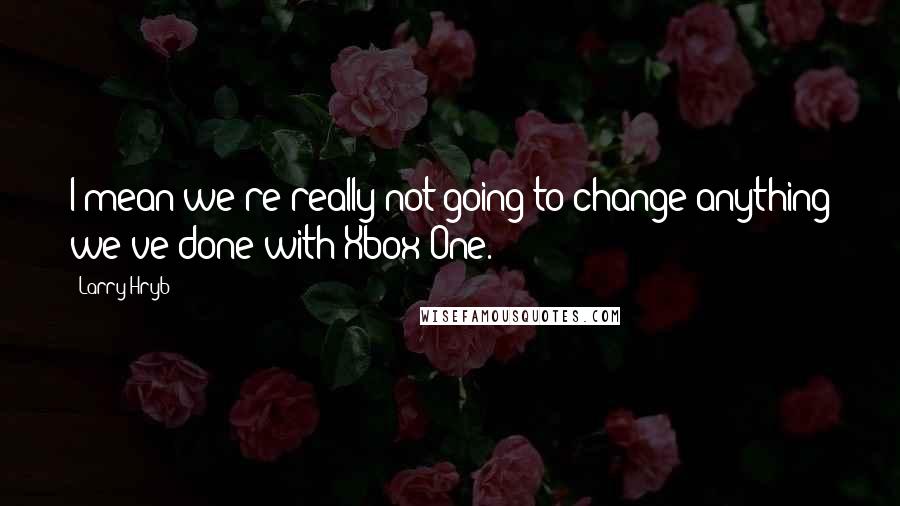 Larry Hryb Quotes: I mean we're really not going to change anything we've done with Xbox One.