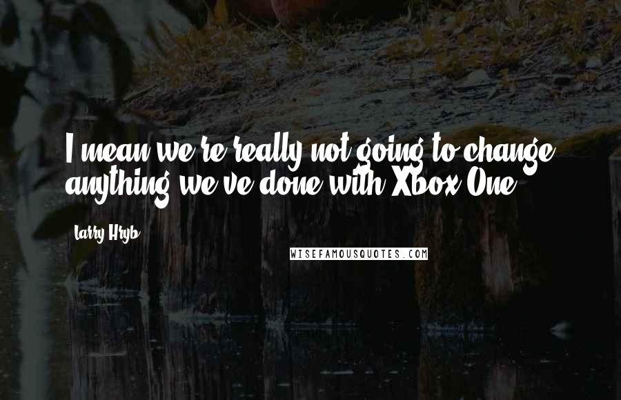 Larry Hryb Quotes: I mean we're really not going to change anything we've done with Xbox One.