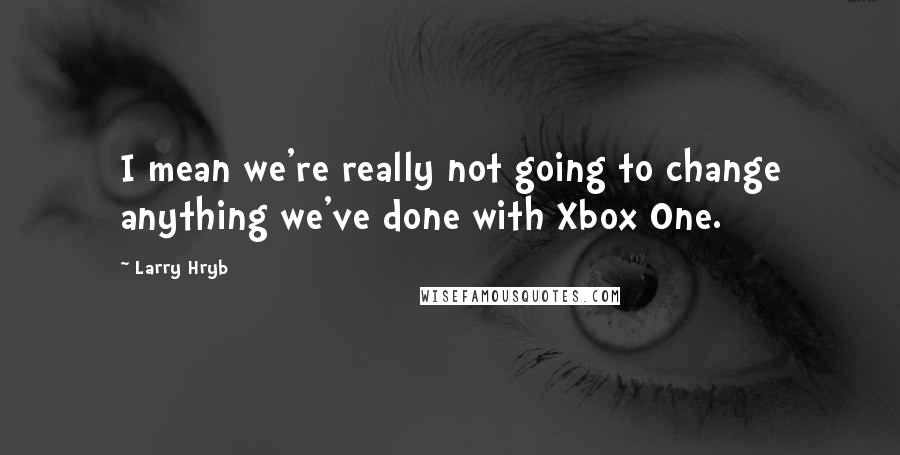 Larry Hryb Quotes: I mean we're really not going to change anything we've done with Xbox One.