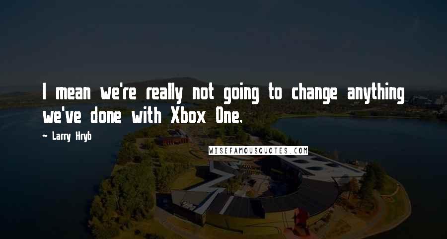 Larry Hryb Quotes: I mean we're really not going to change anything we've done with Xbox One.