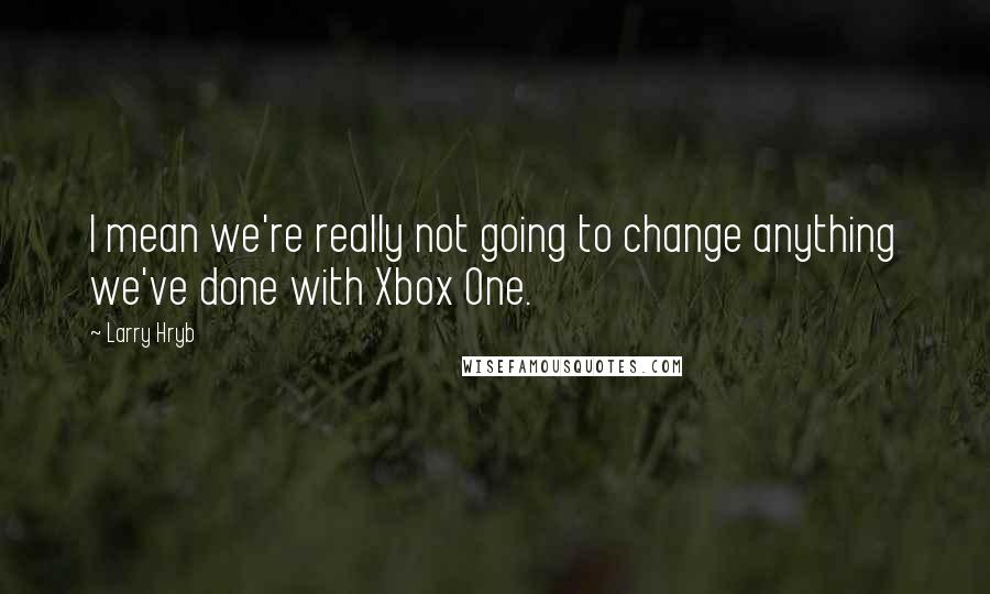 Larry Hryb Quotes: I mean we're really not going to change anything we've done with Xbox One.