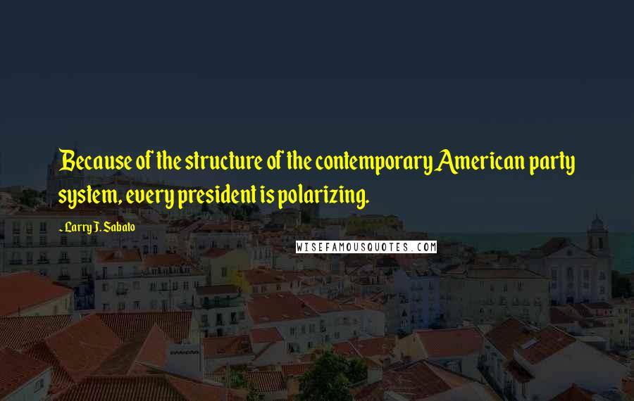 Larry J. Sabato Quotes: Because of the structure of the contemporary American party system, every president is polarizing.