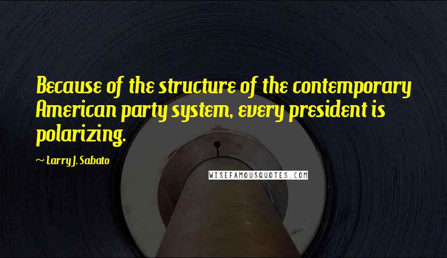 Larry J. Sabato Quotes: Because of the structure of the contemporary American party system, every president is polarizing.