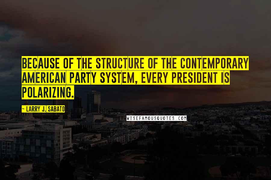 Larry J. Sabato Quotes: Because of the structure of the contemporary American party system, every president is polarizing.