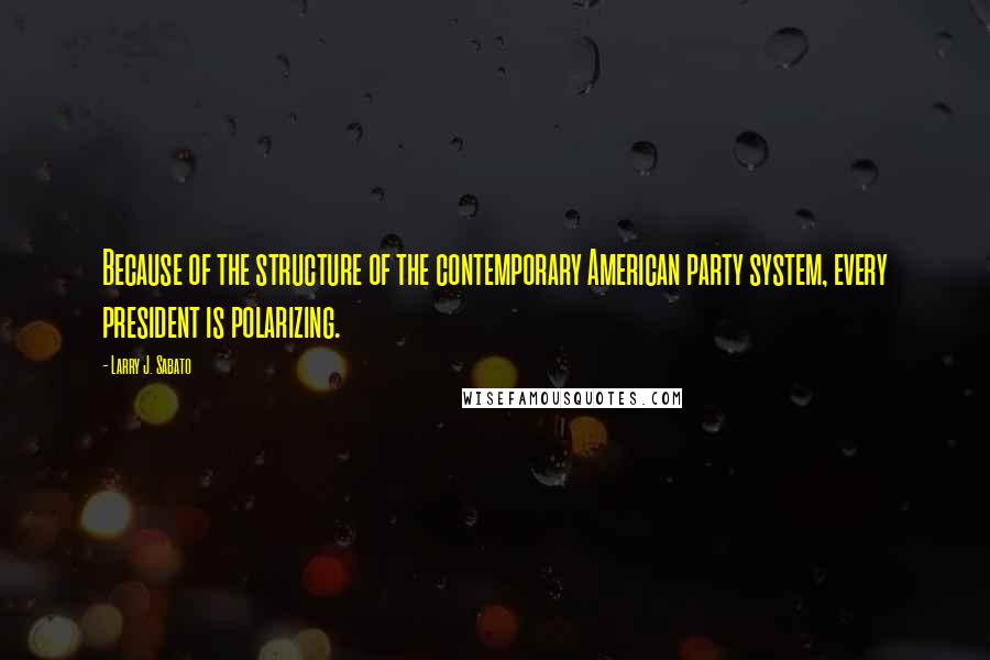 Larry J. Sabato Quotes: Because of the structure of the contemporary American party system, every president is polarizing.