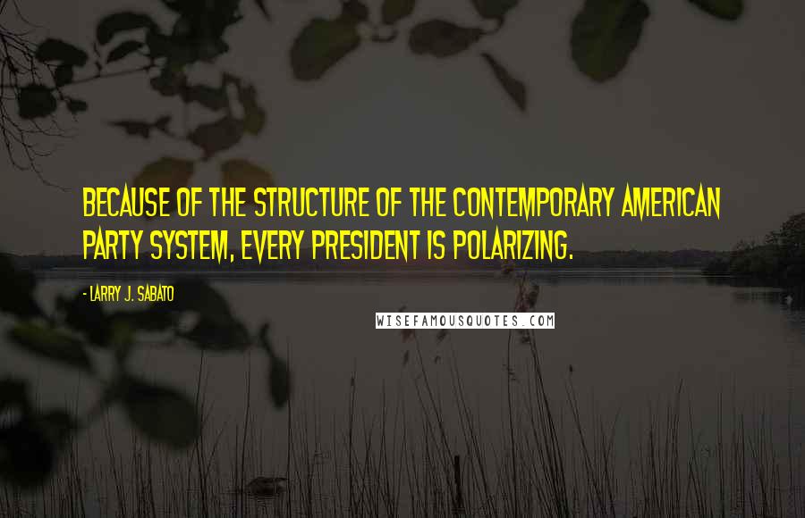 Larry J. Sabato Quotes: Because of the structure of the contemporary American party system, every president is polarizing.
