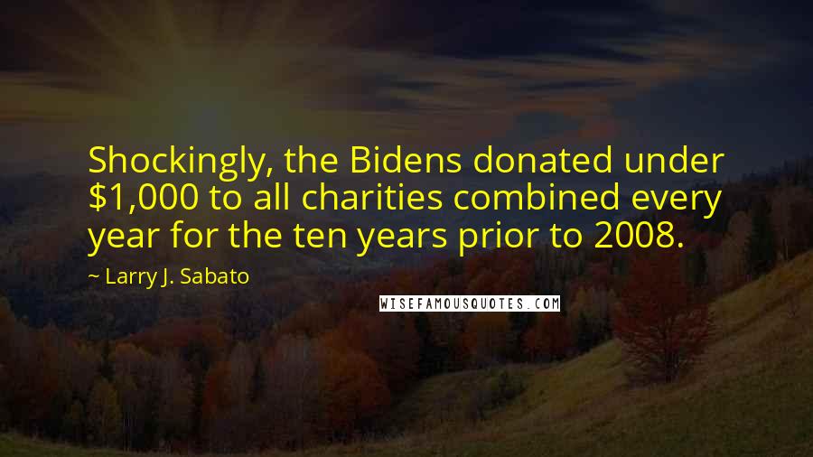 Larry J. Sabato Quotes: Shockingly, the Bidens donated under $1,000 to all charities combined every year for the ten years prior to 2008.