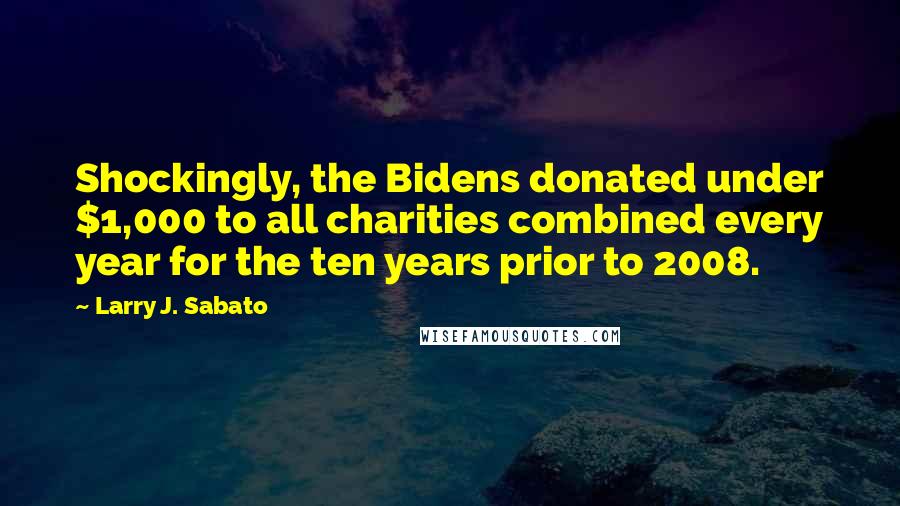 Larry J. Sabato Quotes: Shockingly, the Bidens donated under $1,000 to all charities combined every year for the ten years prior to 2008.