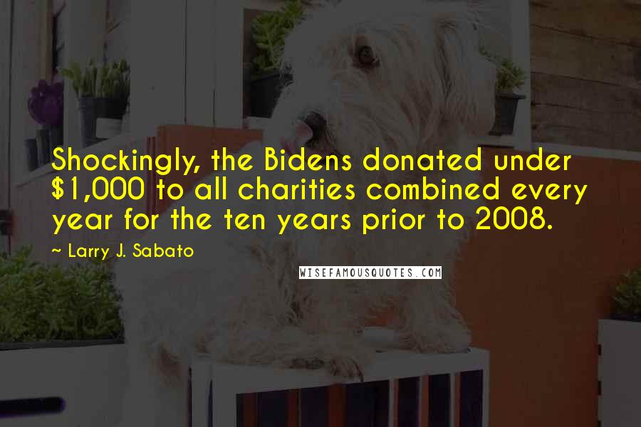 Larry J. Sabato Quotes: Shockingly, the Bidens donated under $1,000 to all charities combined every year for the ten years prior to 2008.