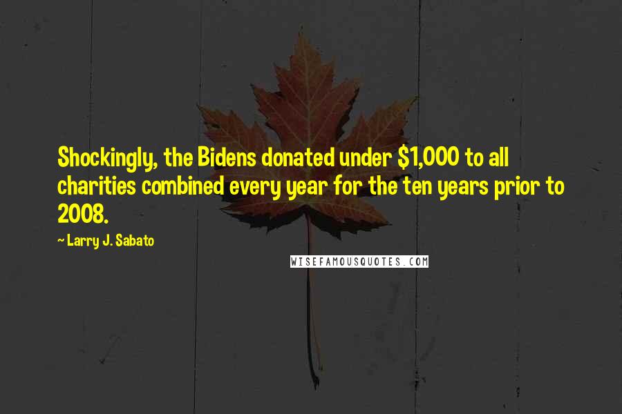 Larry J. Sabato Quotes: Shockingly, the Bidens donated under $1,000 to all charities combined every year for the ten years prior to 2008.