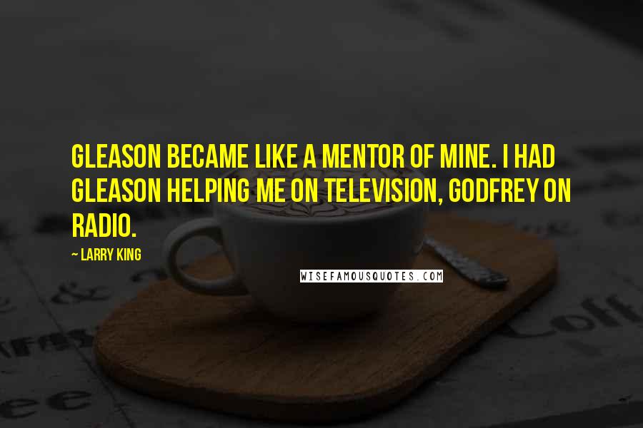 Larry King Quotes: Gleason became like a mentor of mine. I had Gleason helping me on television, Godfrey on radio.