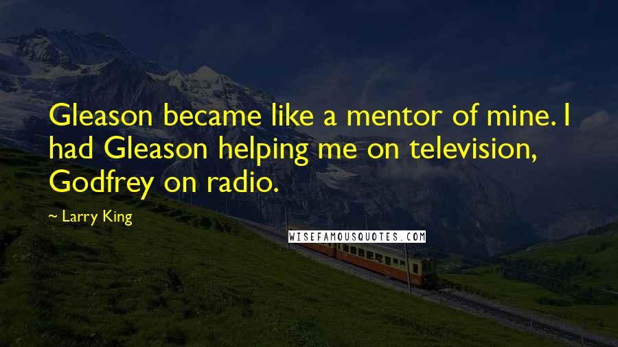 Larry King Quotes: Gleason became like a mentor of mine. I had Gleason helping me on television, Godfrey on radio.