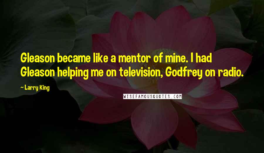 Larry King Quotes: Gleason became like a mentor of mine. I had Gleason helping me on television, Godfrey on radio.