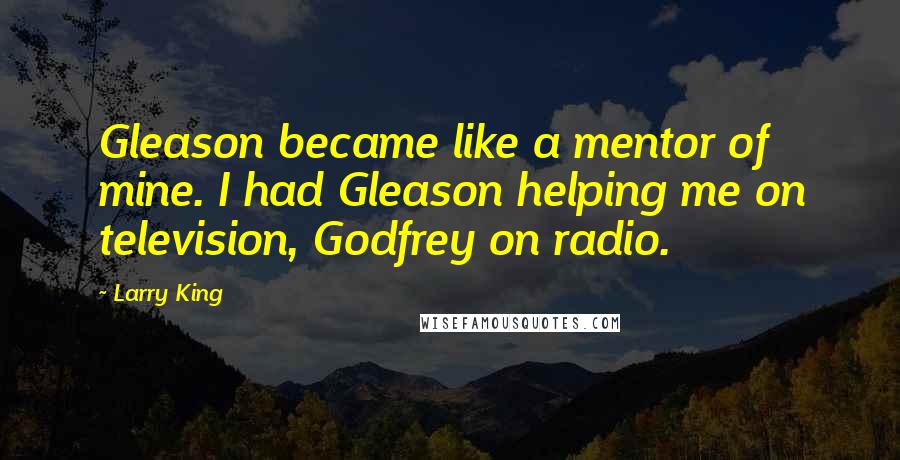 Larry King Quotes: Gleason became like a mentor of mine. I had Gleason helping me on television, Godfrey on radio.