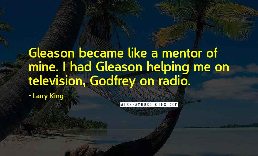 Larry King Quotes: Gleason became like a mentor of mine. I had Gleason helping me on television, Godfrey on radio.